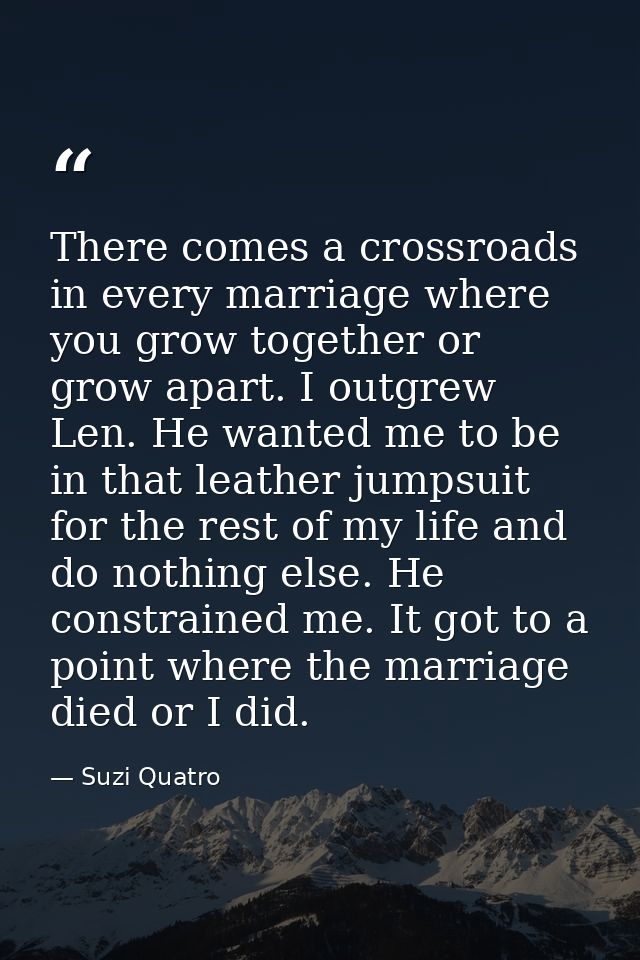 There comes a crossroads in every marriage where you grow together or grow apart. I outgrew Len. He wanted me to be in t — Suzi Quatro
