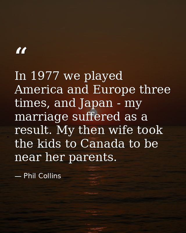In 1977 we played America and Europe three times, and Japan - my marriage suffered as a result. My then wife took the ki — Phil Collins