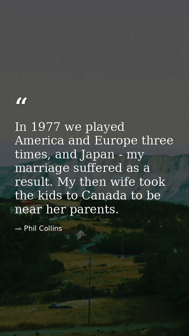 In 1977 we played America and Europe three times, and Japan - my marriage suffered as a result. My then wife took the ki — Phil Collins