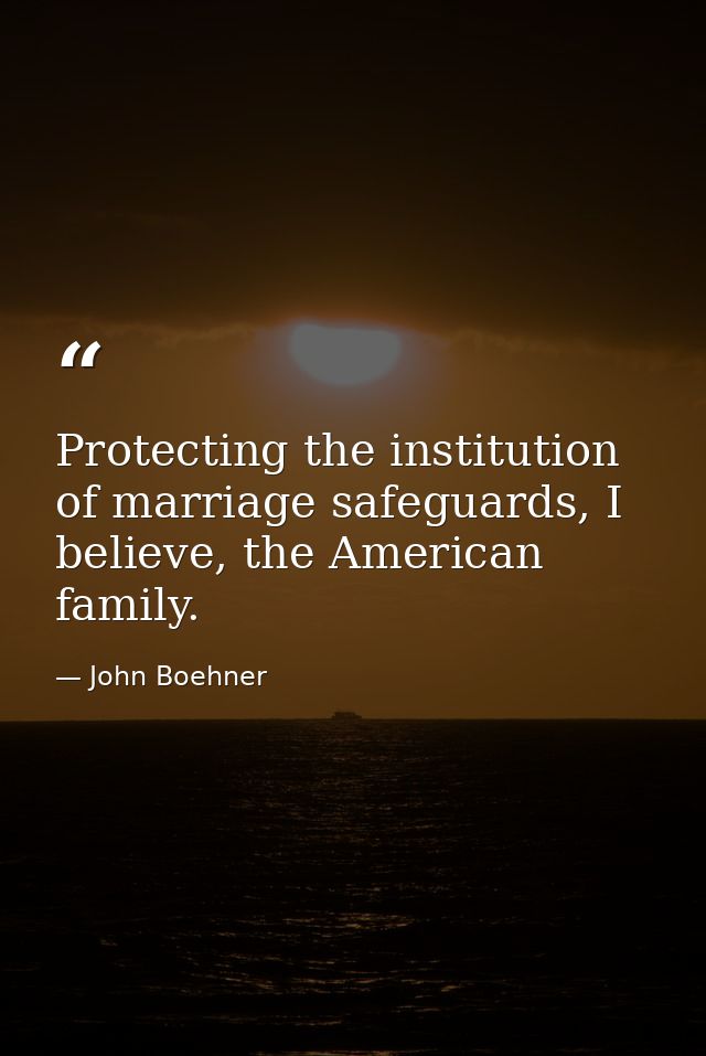 Protecting the institution of marriage safeguards, I believe, the American family. — John Boehner