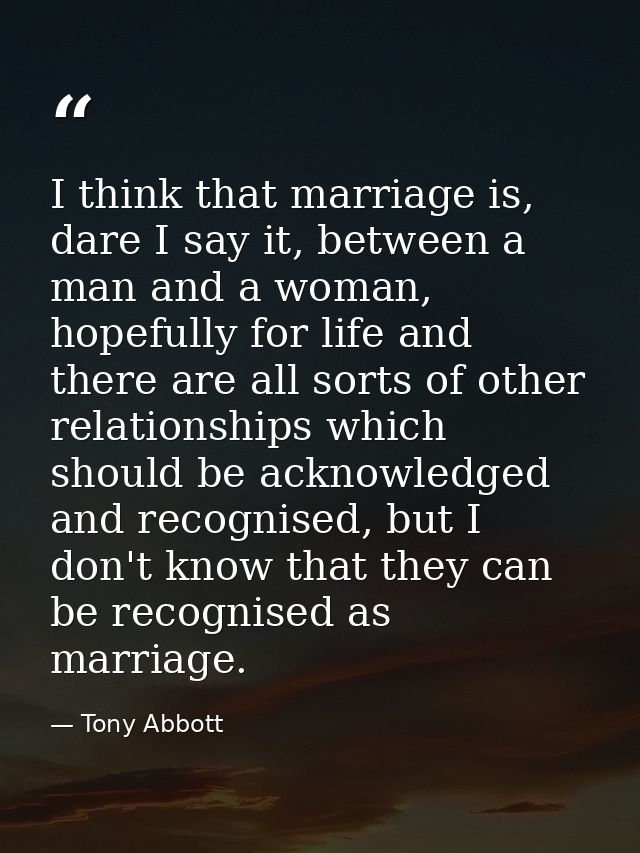 I think that marriage is, dare I say it, between a man and a woman, hopefully for life and there are all sorts of other  — Tony Abbott