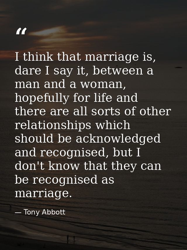 I think that marriage is, dare I say it, between a man and a woman, hopefully for life and there are all sorts of other  — Tony Abbott