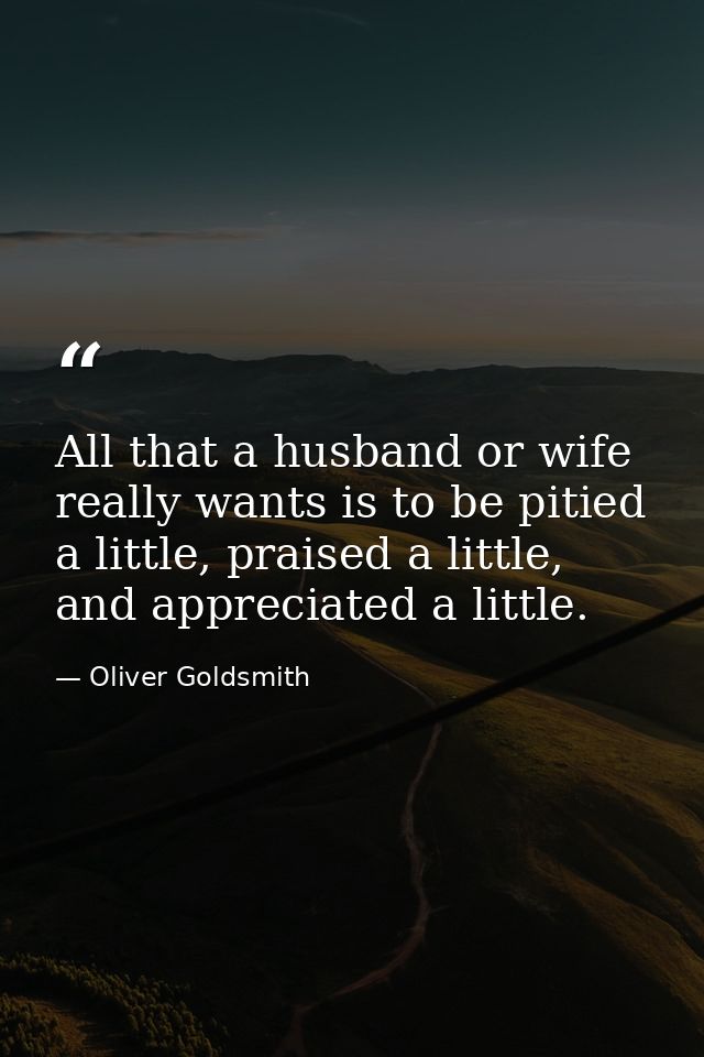 All that a husband or wife really wants is to be pitied a little, praised a little, and appreciated a little. — Oliver Goldsmith