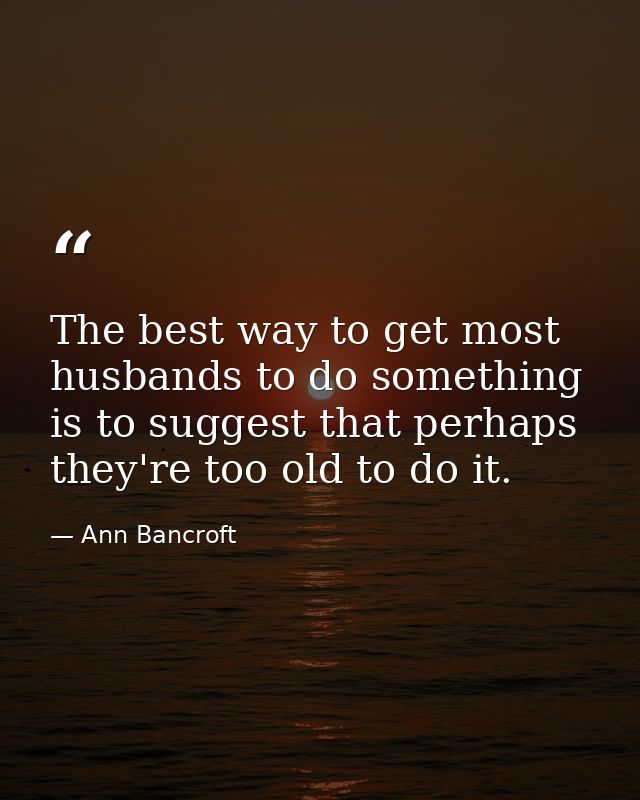The best way to get most husbands to do something is to suggest that perhaps they're too old to do it. — Ann Bancroft