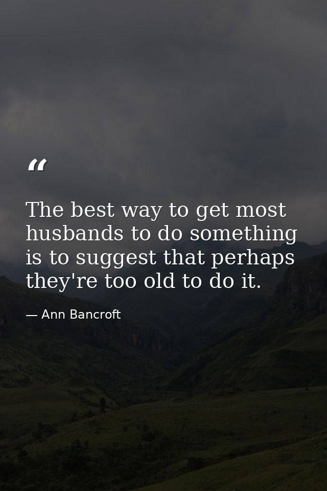 The best way to get most husbands to do something is to suggest that perhaps they're too old to do it. — Ann Bancroft