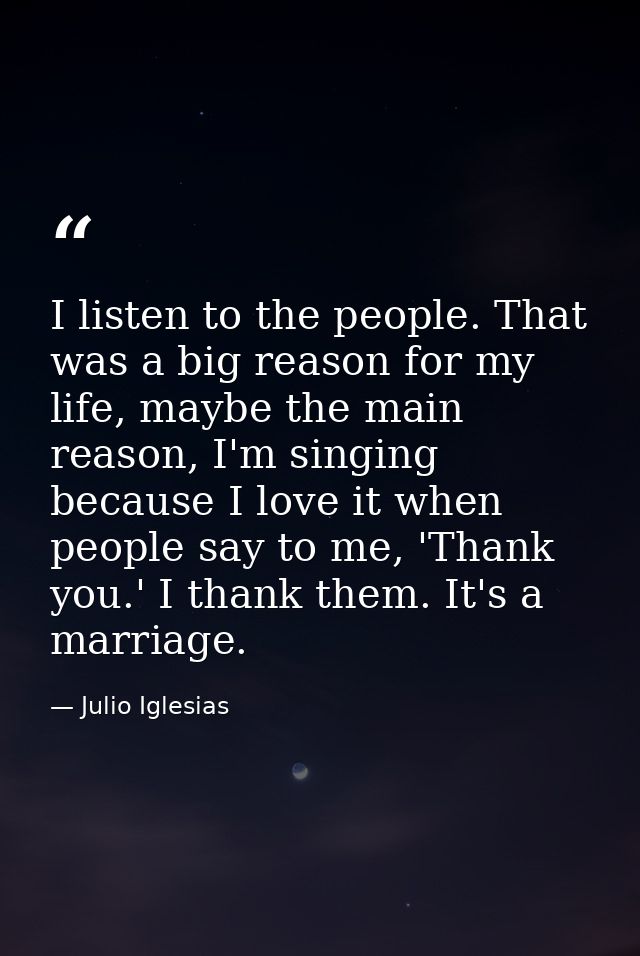 I listen to the people. That was a big reason for my life, maybe the main reason, I'm singing because I love it when peo — Julio Iglesias
