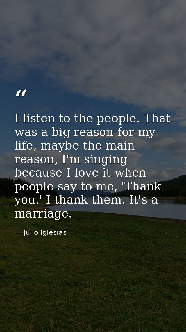 I listen to the people. That was a big reason for my life, maybe the main reason, I'm singing because I love it when peo — Julio Iglesias