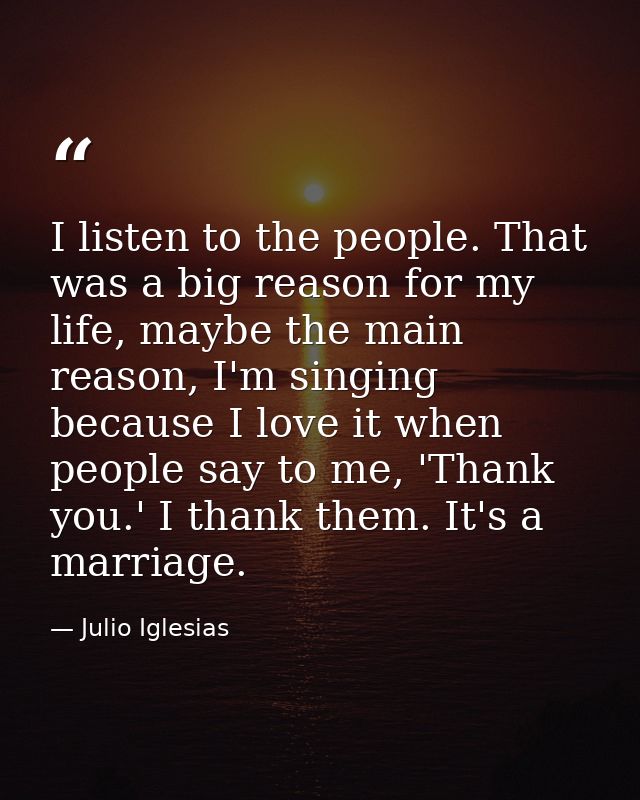 I listen to the people. That was a big reason for my life, maybe the main reason, I'm singing because I love it when peo — Julio Iglesias
