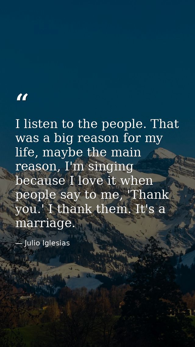 I listen to the people. That was a big reason for my life, maybe the main reason, I'm singing because I love it when peo — Julio Iglesias