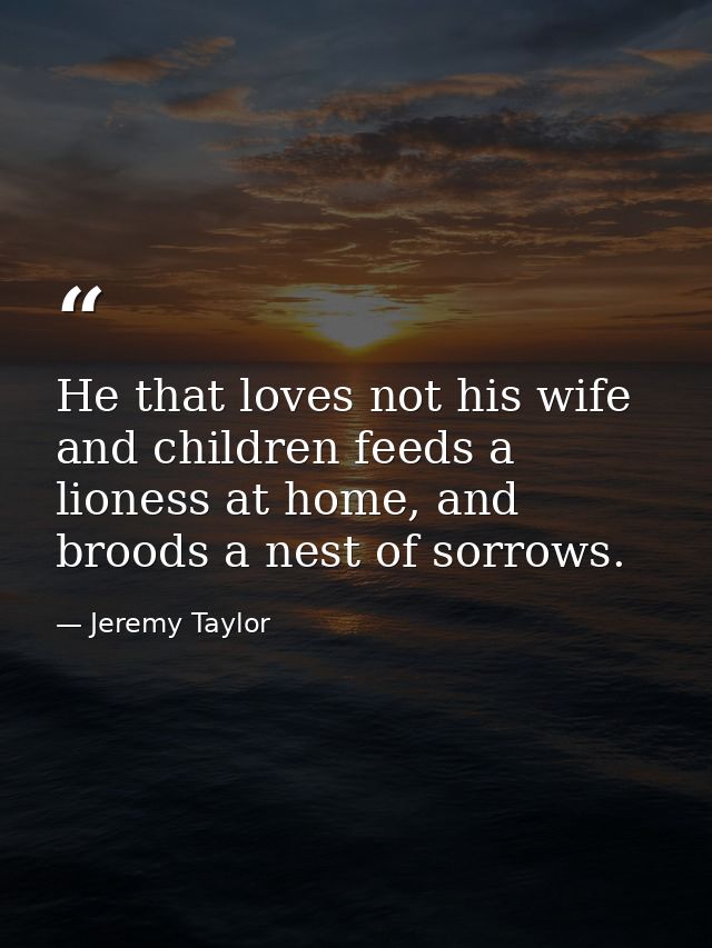 He that loves not his wife and children feeds a lioness at home, and broods a nest of sorrows. — Jeremy Taylor