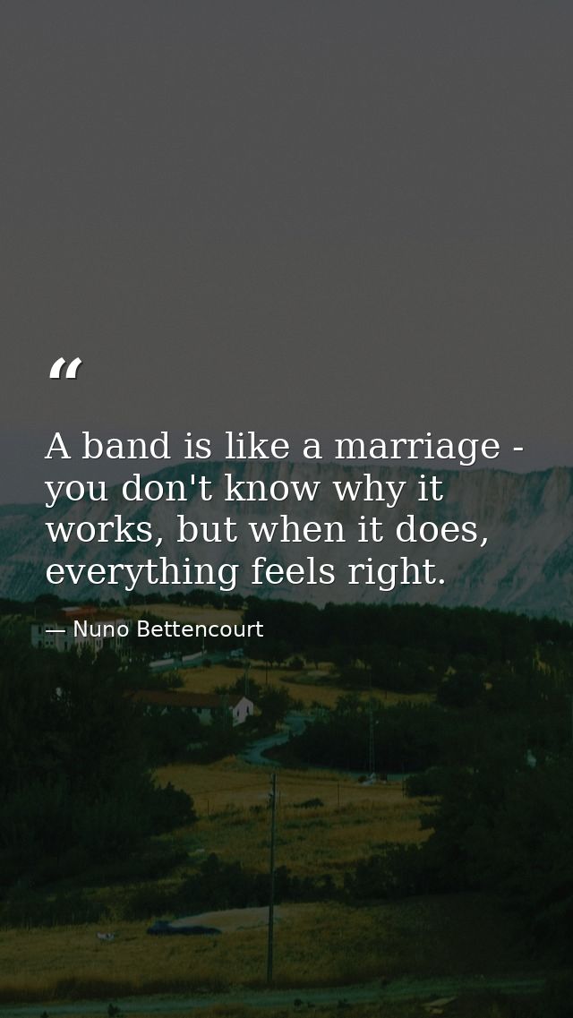A band is like a marriage - you don't know why it works, but when it does, everything feels right. — Nuno Bettencourt