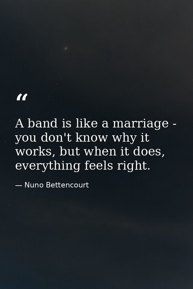 A band is like a marriage - you don't know why it works, but when it does, everything feels right. — Nuno Bettencourt