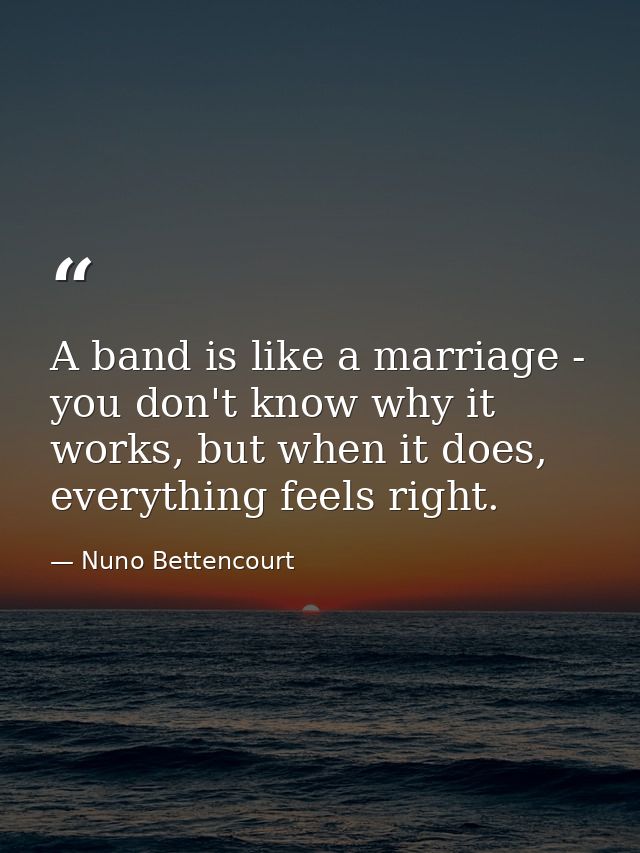 A band is like a marriage - you don't know why it works, but when it does, everything feels right. — Nuno Bettencourt
