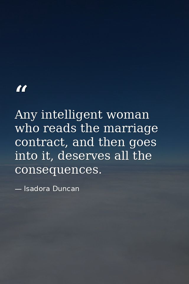 Any intelligent woman who reads the marriage contract, and then goes into it, deserves all the consequences. — Isadora Duncan