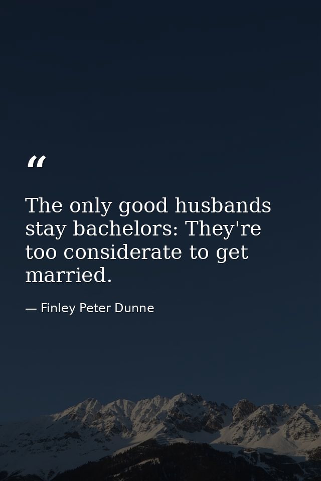 The only good husbands stay bachelors: They're too considerate to get married. — Finley Peter Dunne
