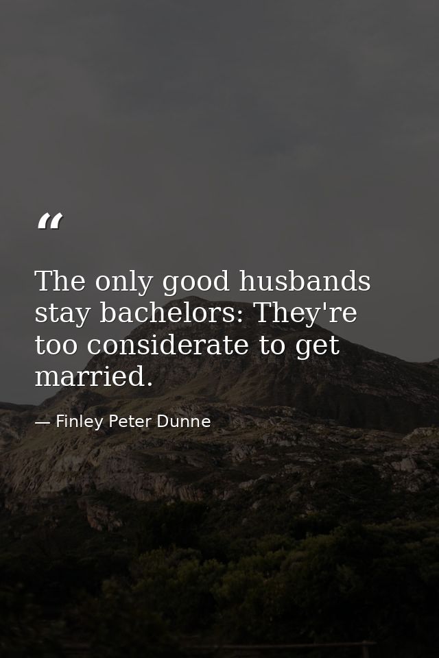 The only good husbands stay bachelors: They're too considerate to get married. — Finley Peter Dunne