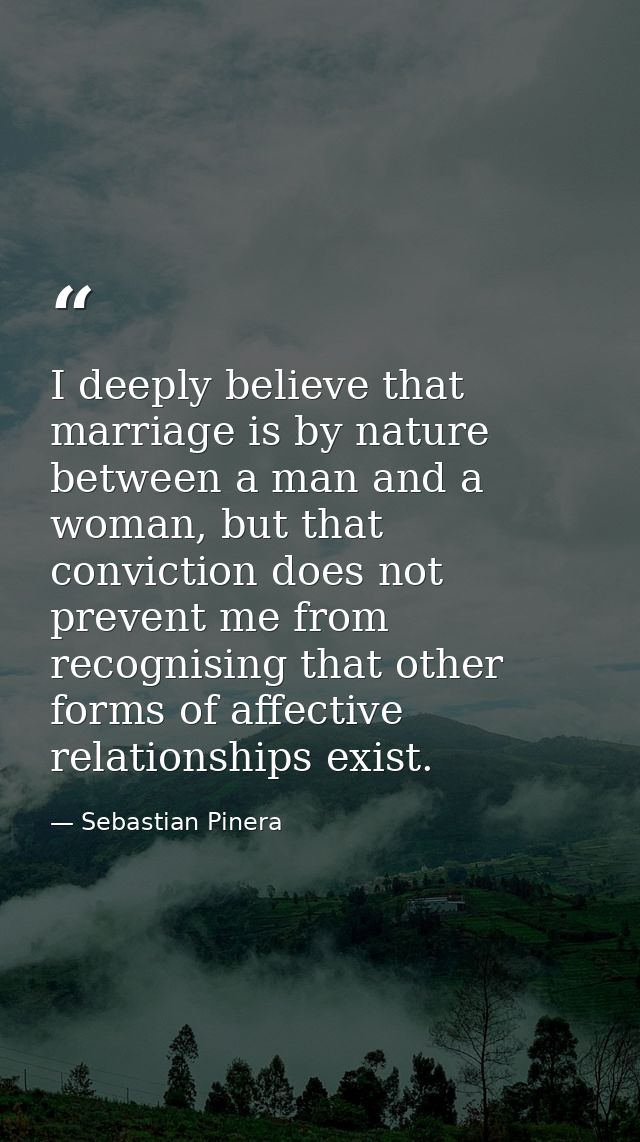 I deeply believe that marriage is by nature between a man and a woman, but that conviction does not prevent me from reco — Sebastian Pinera