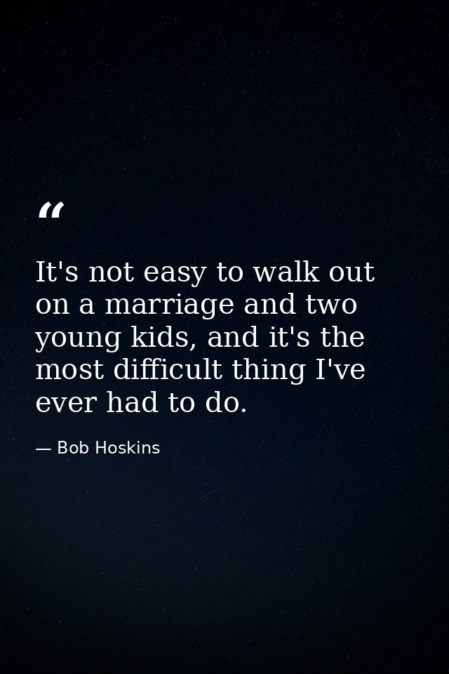It's not easy to walk out on a marriage and two young kids, and it's the most difficult thing I've ever had to do. — Bob Hoskins