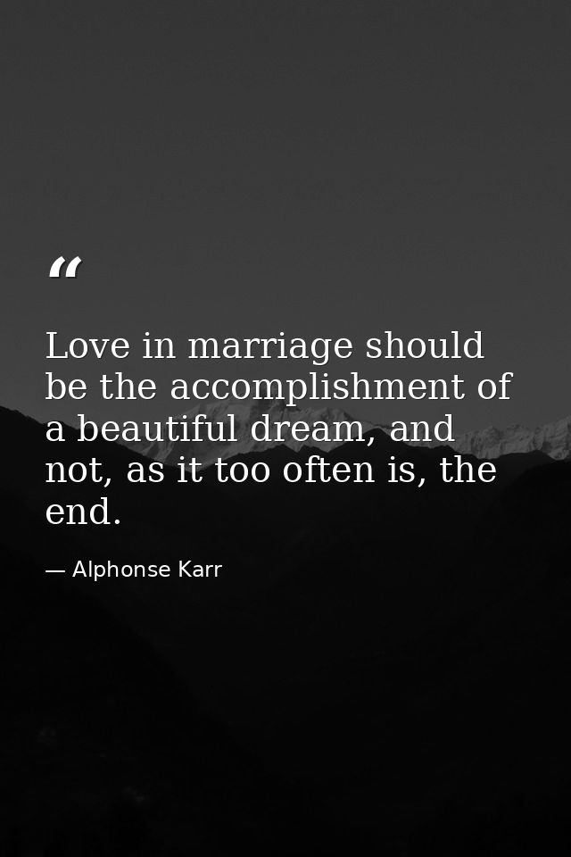 Love in marriage should be the accomplishment of a beautiful dream, and not, as it too often is, the end. — Alphonse Karr