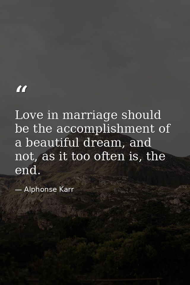 Love in marriage should be the accomplishment of a beautiful dream, and not, as it too often is, the end. — Alphonse Karr