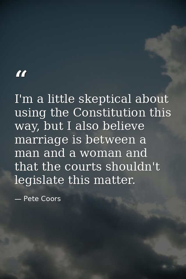 I'm a little skeptical about using the Constitution this way, but I also believe marriage is between a man and a woman a — Pete Coors