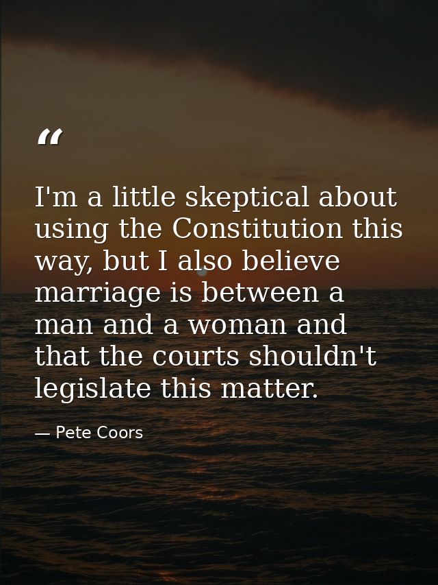 I'm a little skeptical about using the Constitution this way, but I also believe marriage is between a man and a woman a — Pete Coors