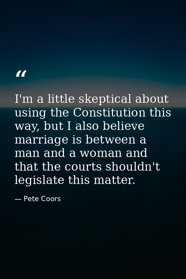 I'm a little skeptical about using the Constitution this way, but I also believe marriage is between a man and a woman a — Pete Coors
