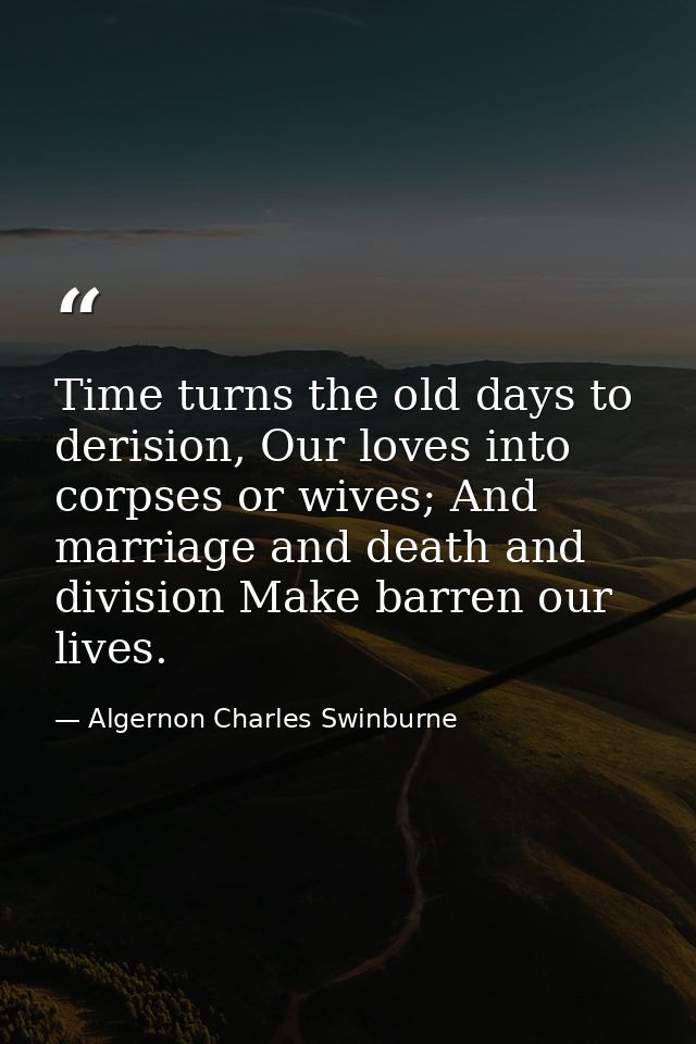 Time turns the old days to derision, Our loves into corpses or wives; And marriage and death and division Make barren ou — Algernon Charles Swinburne