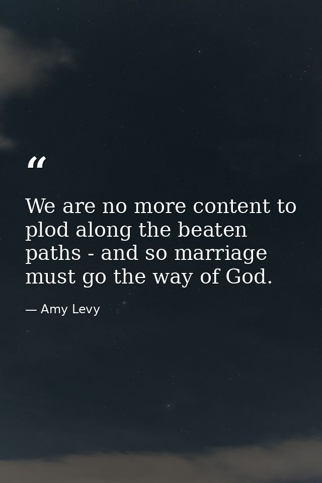 We are no more content to plod along the beaten paths - and so marriage must go the way of God. — Amy Levy