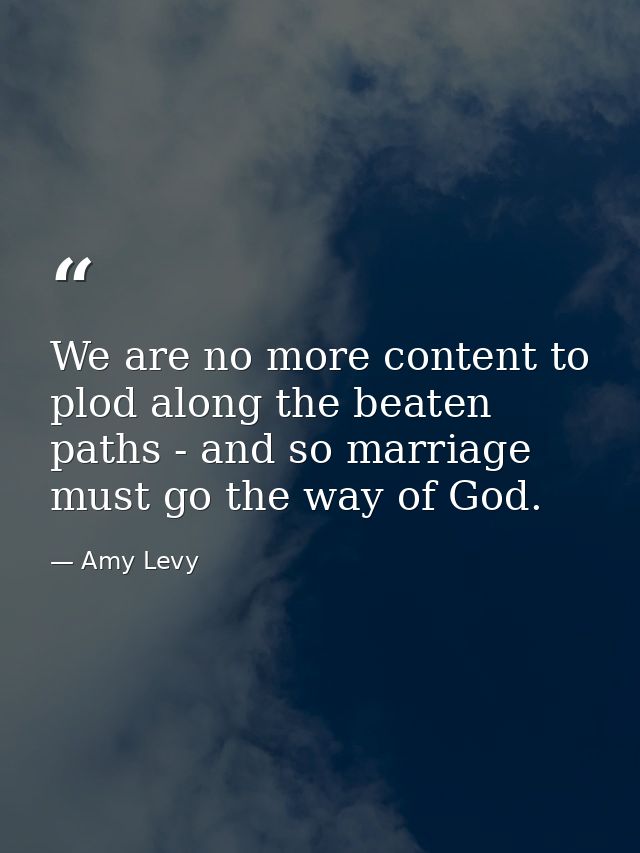 We are no more content to plod along the beaten paths - and so marriage must go the way of God. — Amy Levy