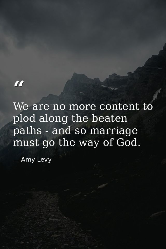 We are no more content to plod along the beaten paths - and so marriage must go the way of God. — Amy Levy