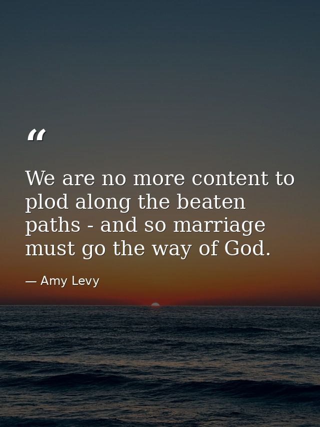 We are no more content to plod along the beaten paths - and so marriage must go the way of God. — Amy Levy