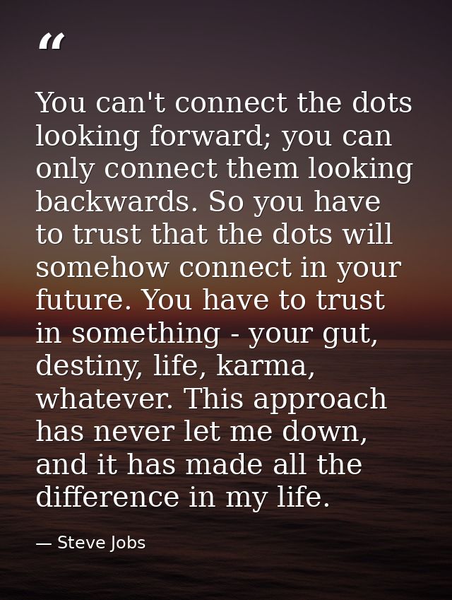 You can't connect the dots looking forward; you can only connect them looking backwards. So you have to trust that the d — Steve Jobs