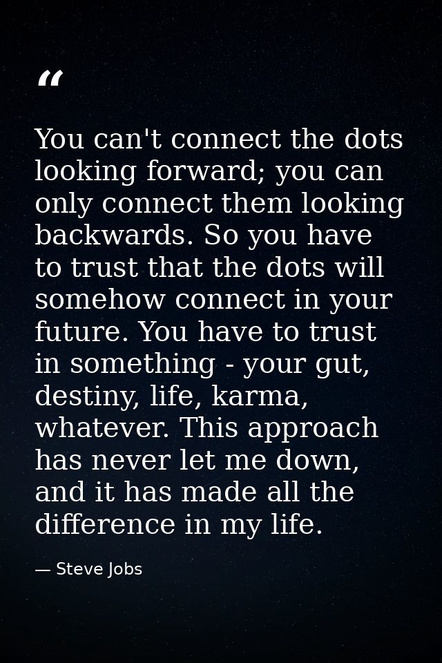 You can't connect the dots looking forward; you can only connect them looking backwards. So you have to trust that the d — Steve Jobs