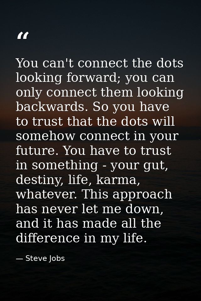 You can't connect the dots looking forward; you can only connect them looking backwards. So you have to trust that the d — Steve Jobs