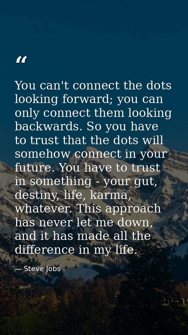 You can't connect the dots looking forward; you can only connect them looking backwards. So you have to trust that the d — Steve Jobs