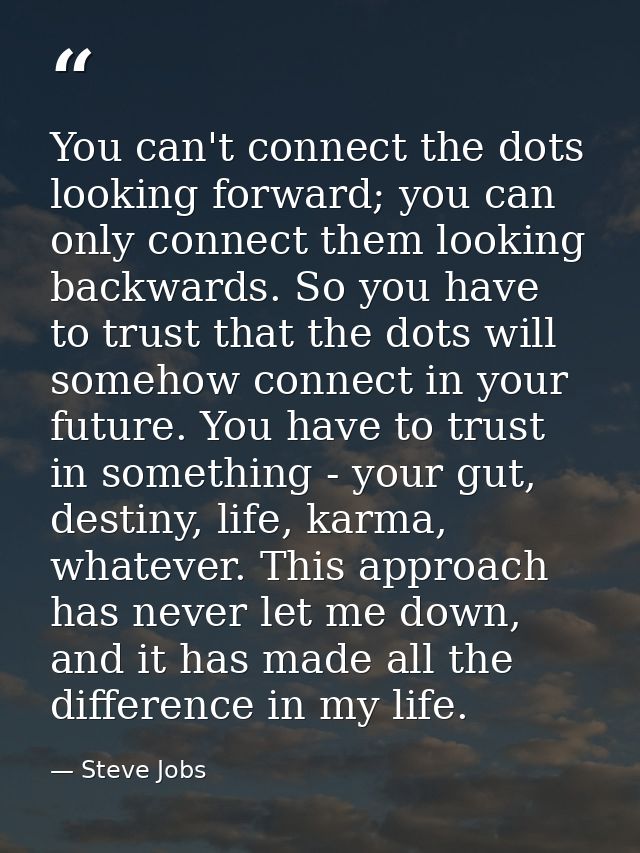 You can't connect the dots looking forward; you can only connect them looking backwards. So you have to trust that the d — Steve Jobs