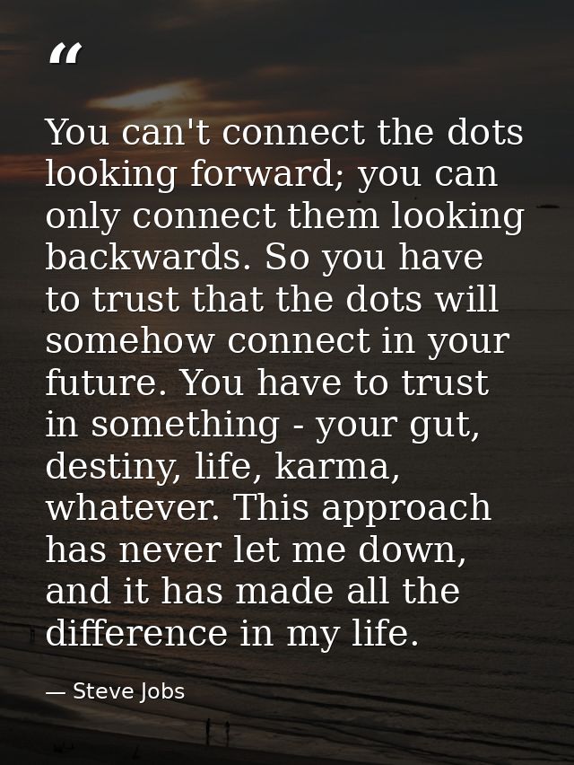 You can't connect the dots looking forward; you can only connect them looking backwards. So you have to trust that the d — Steve Jobs