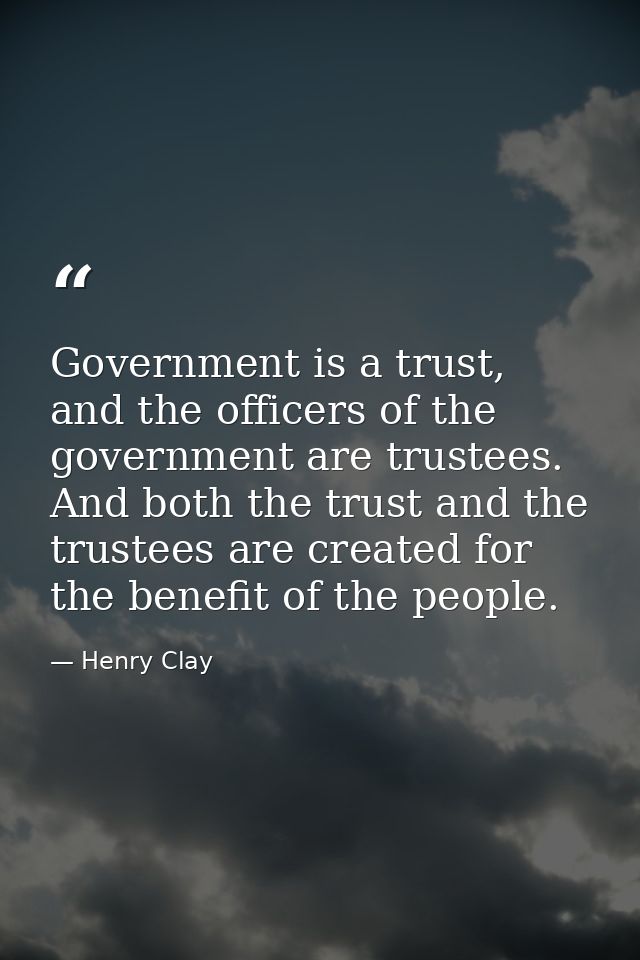 Government is a trust, and the officers of the government are trustees. And both the trust and the trustees are created  — Henry Clay