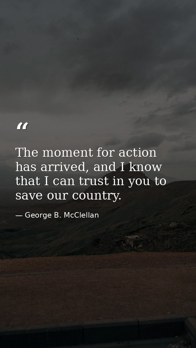 The moment for action has arrived, and I know that I can trust in you to save our country. — George B. McClellan