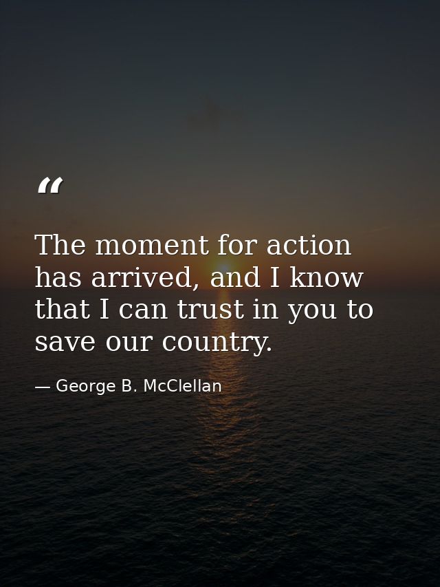 The moment for action has arrived, and I know that I can trust in you to save our country. — George B. McClellan
