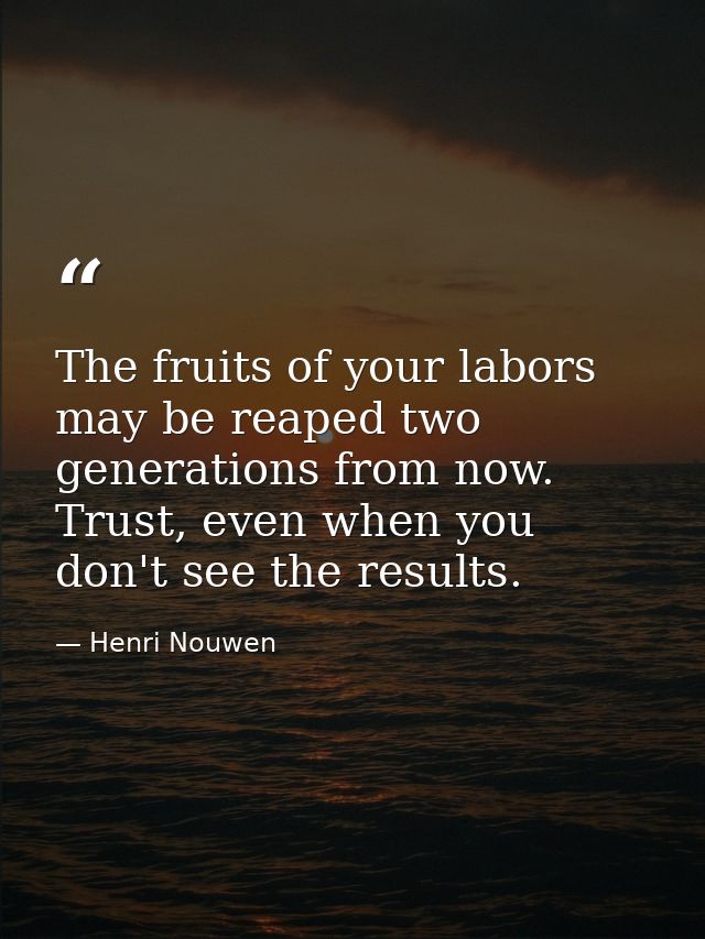The fruits of your labors may be reaped two generations from now. Trust, even when you don't see the results. — Henri Nouwen