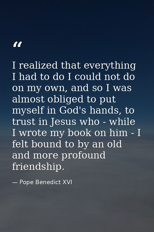 I realized that everything I had to do I could not do on my own, and so I was almost obliged to put myself in God's hand — Pope Benedict XVI