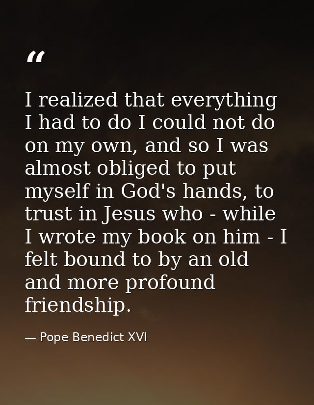 I realized that everything I had to do I could not do on my own, and so I was almost obliged to put myself in God's hand — Pope Benedict XVI