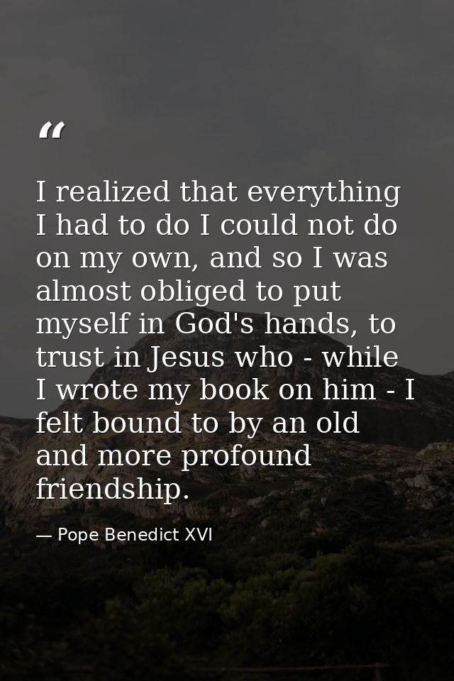 I realized that everything I had to do I could not do on my own, and so I was almost obliged to put myself in God's hand — Pope Benedict XVI