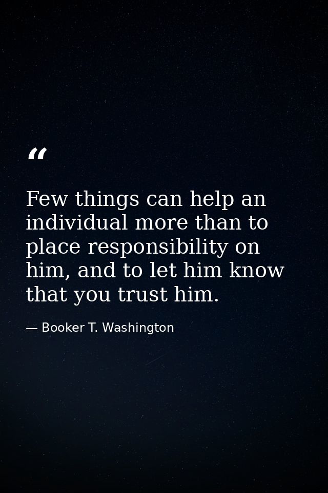 Few things can help an individual more than to place responsibility on him, and to let him know that you trust him. — Booker T. Washington