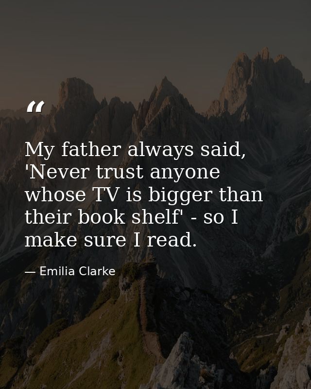 My father always said, 'Never trust anyone whose TV is bigger than their book shelf' - so I make sure I read. — Emilia Clarke