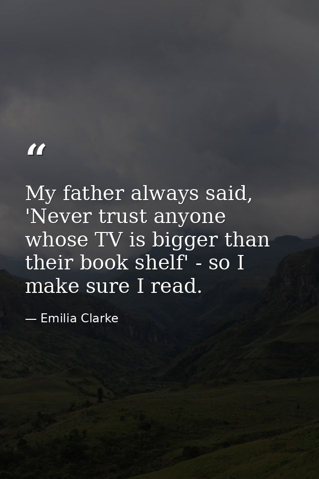 My father always said, 'Never trust anyone whose TV is bigger than their book shelf' - so I make sure I read. — Emilia Clarke