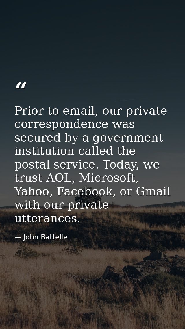 Prior to email, our private correspondence was secured by a government institution called the postal service. Today, we  — John Battelle