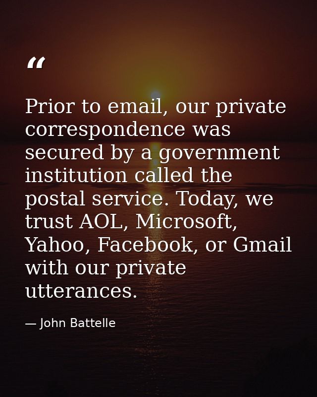 Prior to email, our private correspondence was secured by a government institution called the postal service. Today, we  — John Battelle
